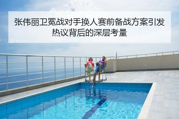张伟丽卫冕战对手换人赛前备战方案引发热议背后的深层考量